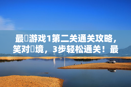 最囧游戏1第二关通关攻略，笑对囧境，3步轻松通关！最囧游戏1第二关，笑对囧境3步通关攻略