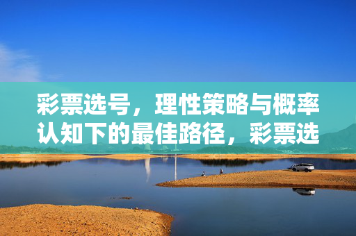 彩票选号，理性策略与概率认知下的最佳路径，彩票选号，理性策略与概率认知下的最佳路径