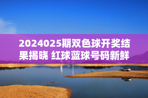 2024025期双色球开奖结果揭晓 红球蓝球号码新鲜出炉，2024025期双色球开奖结果揭晓 红球蓝球号码新鲜出炉