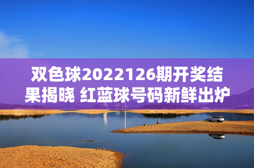 双色球2022126期开奖结果揭晓 红蓝球号码新鲜出炉，双色球2022126期开奖结果揭晓 红蓝球号码新鲜出炉