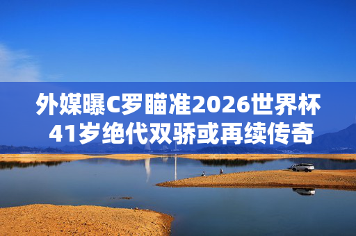 外媒曝C罗瞄准2026世界杯 41岁绝代双骄或再续传奇，C罗瞄准2026世界杯，41岁绝代双骄或再续传奇