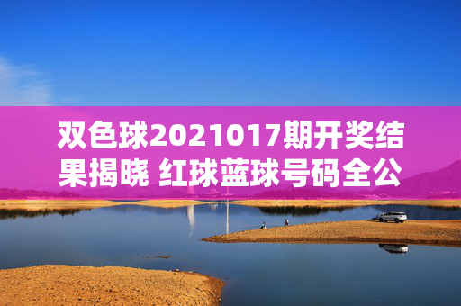 双色球2021017期开奖结果揭晓 红球蓝球号码全公布，双色球2021017期开奖结果揭晓 红球蓝球号码全公布