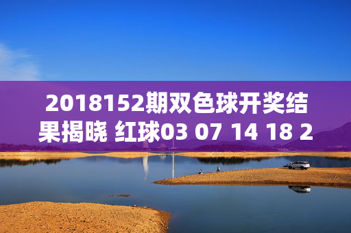 2018152期双色球开奖结果揭晓 红球03 07 14 18 23 30 蓝球12 奖池滚存8.2亿