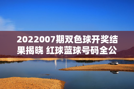 2022007期双色球开奖结果揭晓 红球蓝球号码全公布，2022007期双色球开奖结果揭晓 红球蓝球号码全公布