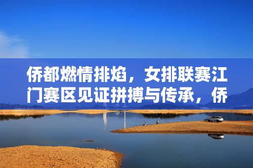 侨都燃情排焰，女排联赛江门赛区见证拼搏与传承，侨都女排联赛江门赛区见证拼搏与传承