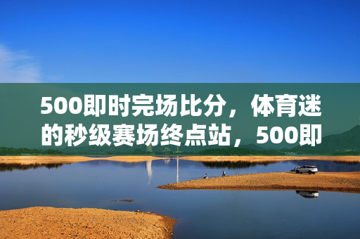 500即时完场比分，体育迷的秒级赛场终点站，500即时完场比分，体育迷秒级赛场终点站