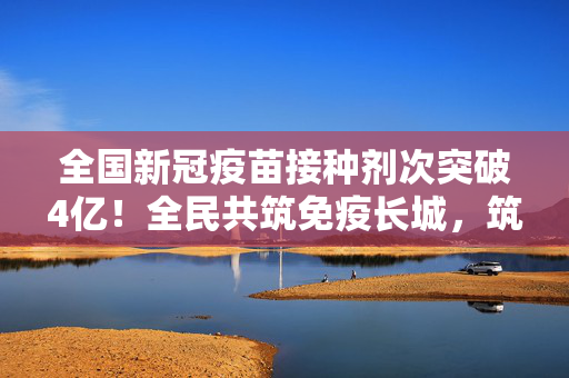 全国新冠疫苗接种剂次突破4亿！全民共筑免疫长城，筑牢健康防线，全国新冠疫苗接种剂次突破4亿 全民共筑免疫长城