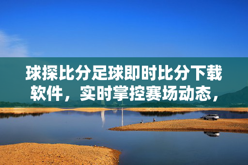 球探比分足球即时比分下载软件，实时掌控赛场动态，球迷必备神器，球探比分足球即时比分软件，球迷实时掌控赛场必备神器