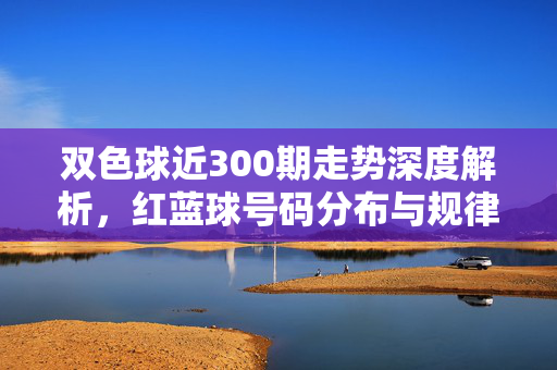 双色球近300期走势深度解析，红蓝球号码分布与规律探秘，双色球近300期走势解析，红蓝球分布规律探秘