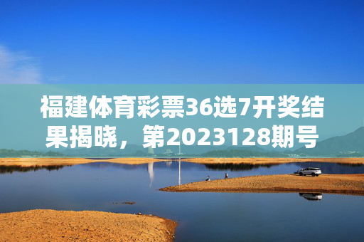 福建体育彩票36选7开奖结果揭晓，第2023128期号码新鲜出炉，理性购彩公益同行