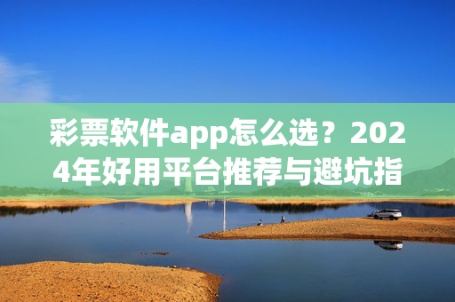 彩票软件app怎么选？2024年好用平台推荐与避坑指南，2024年彩票软件app选购指南，好用平台推荐与避坑