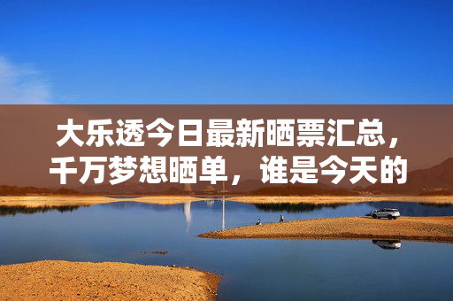 大乐透今日最新晒票汇总，千万梦想晒单，谁是今天的幸运儿？大乐透今日晒票汇总，千万梦想晒单，谁是幸运儿？