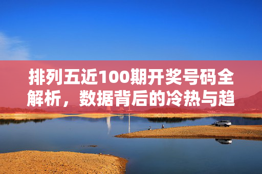 排列五近100期开奖号码全解析，数据背后的冷热与趋势观察，排列五近100期开奖号码全解析，数据冷热与趋势