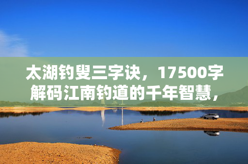 太湖钓叟三字诀，17500字解码江南钓道的千年智慧，太湖钓叟三字诀，解码江南钓道的千年智慧