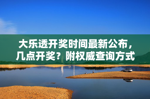 大乐透开奖时间最新公布，几点开奖？附权威查询方式，大乐透最新开奖时间及权威查询方式公布