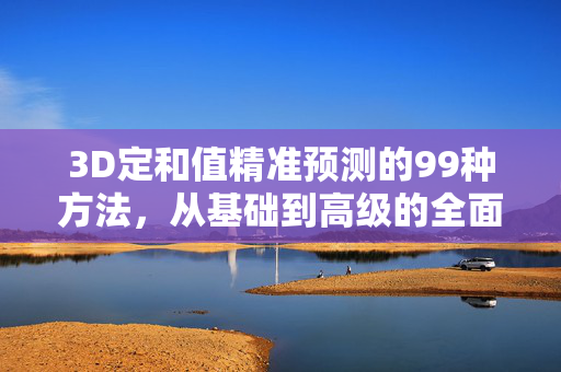 3D定和值精准预测的99种方法，从基础到高级的全面指南，3D定和值精准预测，99种从基础到高级的全面指南