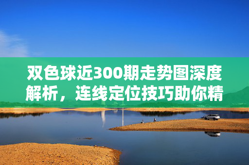 双色球近300期走势图深度解析,连线定位技巧助你精准选号,双色球近300期走势图深度解析,连线定位技巧助精准选号