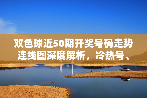 双色球近50期开奖号码走势连线图深度解析，冷热号、区间分布与连号规律全掌握，双色球近50期走势连线图深度解析，冷热号、区间分布与连号规律全掌握