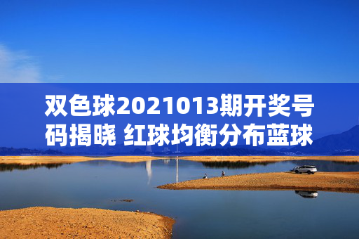 双色球2021013期开奖号码揭晓 红球均衡分布蓝球奇数回补，双色球2021013期开奖，红球均衡分布 蓝球奇数回补