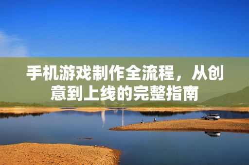 手机游戏制作全流程，从创意到上线的完整指南