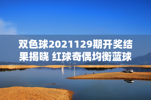 双色球2021129期开奖结果揭晓 红球奇偶均衡蓝球小号热出，双色球2021129期开奖结果，红球奇偶均衡 蓝球小号热出
