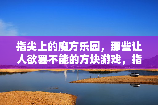 指尖上的魔方乐园，那些让人欲罢不能的方块游戏，指尖魔方乐园，欲罢不能的方块游戏