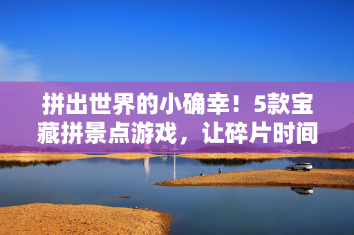 拼出世界的小确幸！5款宝藏拼景点游戏，让碎片时间秒变治愈之旅，拼图治愈碎片时光，拼出世界的小确幸