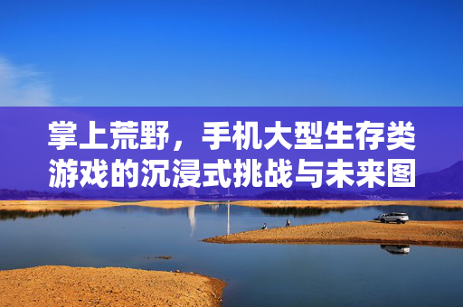 掌上荒野，手机大型生存类游戏的沉浸式挑战与未来图景，掌上荒野，手机大型生存游戏的沉浸式挑战与未来图景