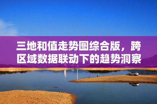 三地和值走势图综合版，跨区域数据联动下的趋势洞察与实战参考，三地和值走势图综合版，跨区域联动趋势洞察与实战参考