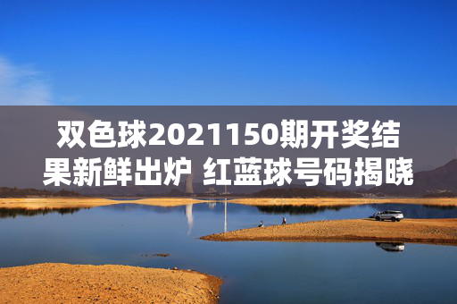 双色球2021150期开奖结果新鲜出炉 红蓝球号码揭晓，双色球2021150期开奖结果 红蓝球号码揭晓