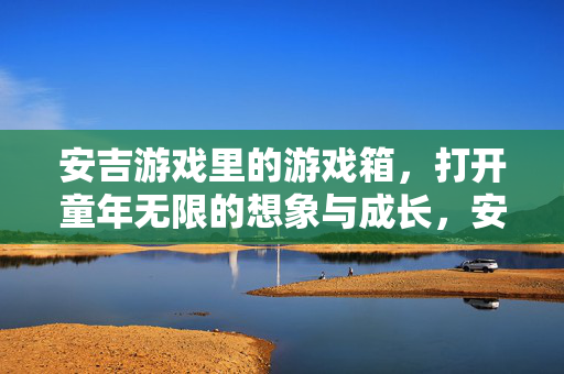 安吉游戏里的游戏箱，打开童年无限的想象与成长，安吉游戏箱，开启童年无限想象与成长