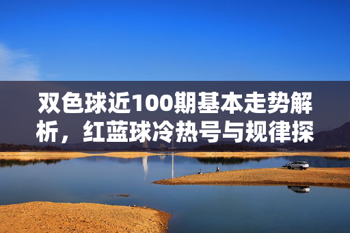 双色球近100期基本走势解析，红蓝球冷热号与规律探寻，双色球近100期走势解析，红蓝球冷热号规律探寻