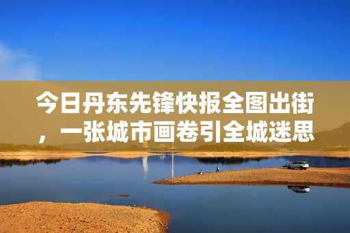 今日丹东先锋快报全图出街，一张城市画卷引全城迷思，丹东先锋快报全图出街 一张画卷引全城迷思