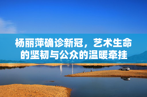 杨丽萍确诊新冠，艺术生命的坚韧与公众的温暖牵挂
