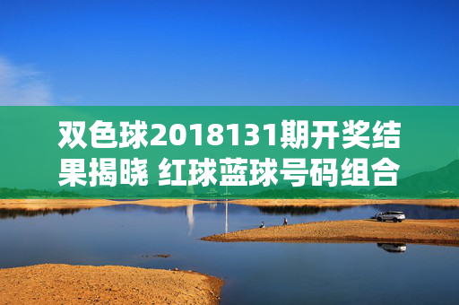 双色球2018131期开奖结果揭晓 红球蓝球号码组合及奖金分配一览，双色球2018131期开奖结果，红球蓝球号码组合及奖金分配一览