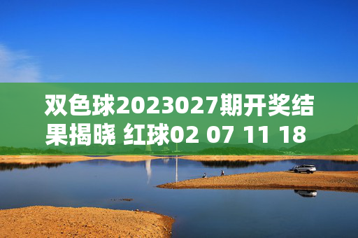 双色球2023027期开奖结果揭晓 红球02 07 11 18 23 29 蓝球05