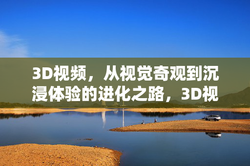 3D视频，从视觉奇观到沉浸体验的进化之路，3D视频，从视觉奇观到沉浸体验的进化
