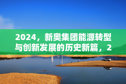2024，新奥集团能源转型与创新发展的历史新篇，2024新奥集团能源转型与创新发展的历史新篇