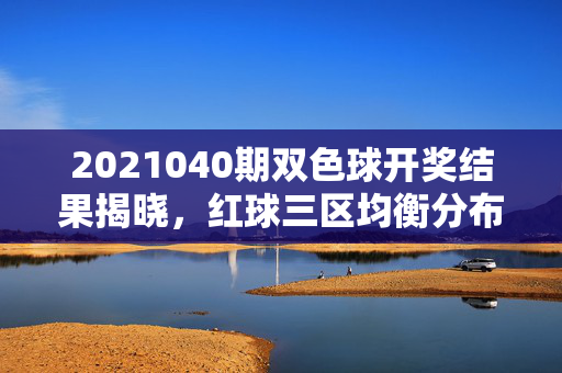 2021040期双色球开奖结果揭晓，红球三区均衡分布，蓝球07落号，奖池滚存9.32亿