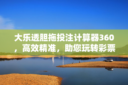 大乐透胆拖投注计算器360，高效精准，助您玩转彩票策略