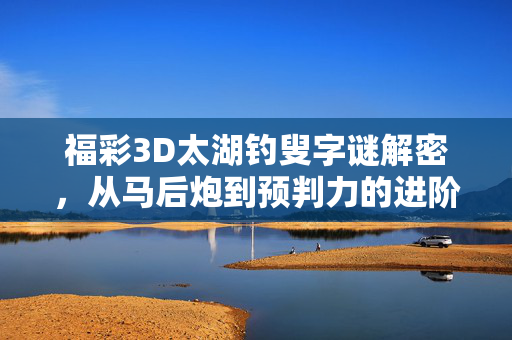 福彩3D太湖钓叟字谜解密，从马后炮到预判力的进阶之路，福彩3D太湖钓叟字谜解密，从马后炮到预判力的进阶之路