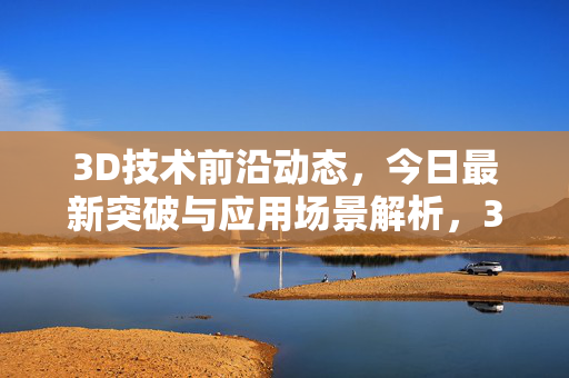 3D技术前沿动态，今日最新突破与应用场景解析，3D技术前沿突破与应用场景解析