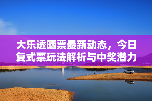 大乐透晒票最新动态，今日复式票玩法解析与中奖潜力，大乐透晒票动态，今日复式票玩法解析与中奖潜力