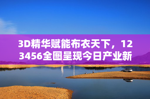 3D精华赋能布衣天下，123456全图呈现今日产业新貌，3D赋能布衣全图新貌