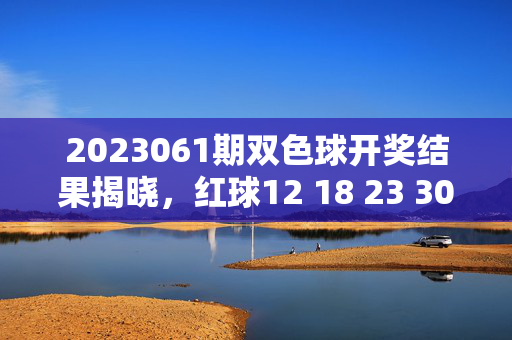 2023061期双色球开奖结果揭晓，红球12 18 23 30 31 33 蓝球07，多注头奖花落各地