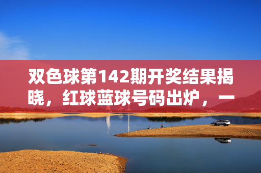双色球第142期开奖结果揭晓，红球蓝球号码出炉，一等奖花落多地，双色球第142期开奖结果揭晓，红蓝球号码出炉 一等奖花落多地