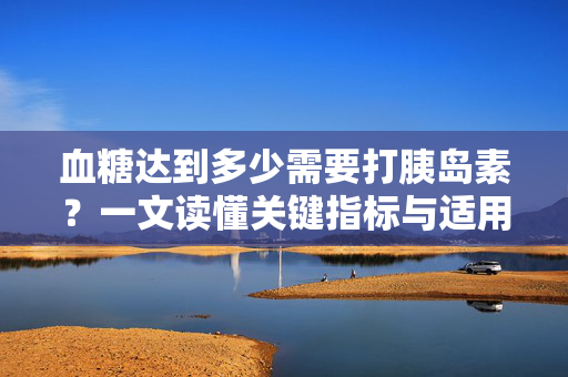 血糖达到多少需要打胰岛素？一文读懂关键指标与适用情况，血糖多少需打胰岛素？关键指标与适用情况