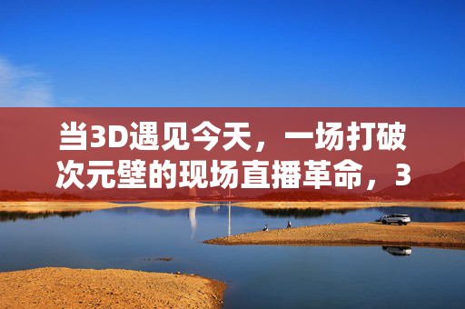 当3D遇见今天，一场打破次元壁的现场直播革命，3D直播革命，打破次元壁的现场突破