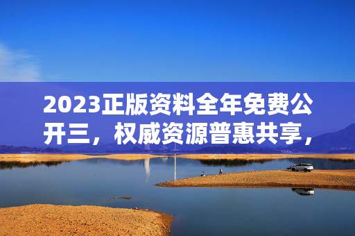 2023正版资料全年免费公开三，权威资源普惠共享，知识赋能全年无界，2023正版资料全年免费公开 权威普惠共享 知识赋能无界