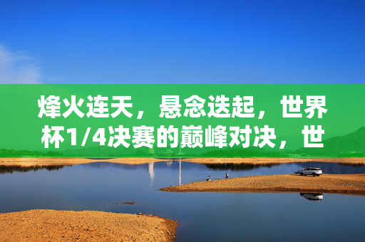 烽火连天，悬念迭起，世界杯1/4决赛的巅峰对决，世界杯1/4决赛烽火连天，悬念迭起巅峰对决